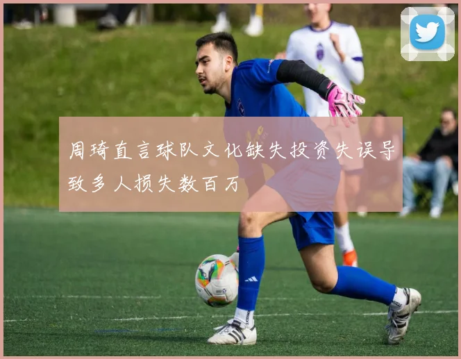 周琦直言球队文化缺失投资失误导致多人损失数百万