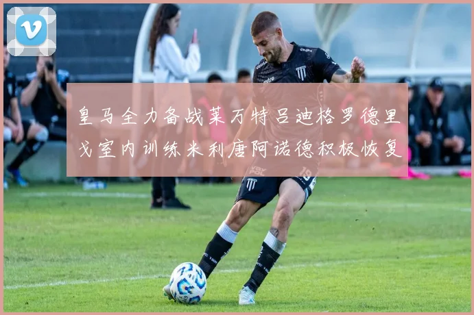 皇马全力备战莱万特吕迪格罗德里戈室内训练米利唐阿诺德积极恢复状态