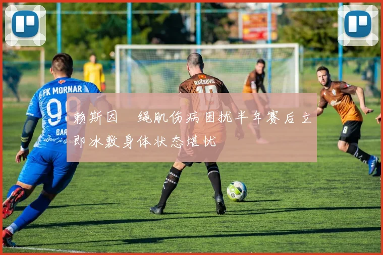 赖斯因腘绳肌伤病困扰半年赛后立即冰敷身体状态堪忧