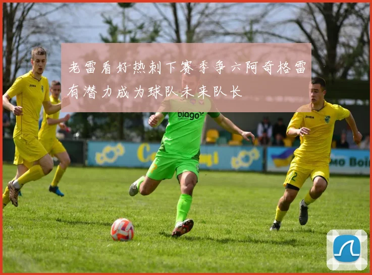 老雷看好热刺下赛季争六阿奇格雷有潜力成为球队未来队长