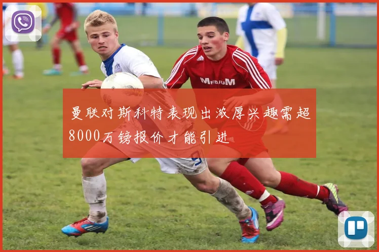 曼联对斯科特表现出浓厚兴趣需超8000万镑报价才能引进