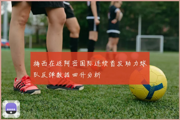 梅西在迈阿密国际连续首发助力球队反弹数据回升分析