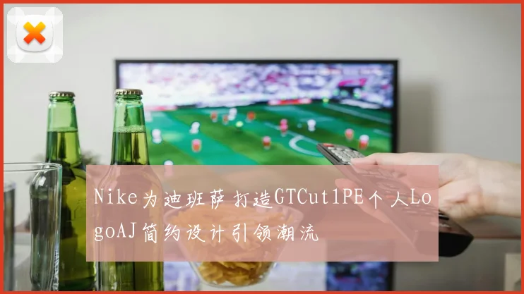 Nike为迪班萨打造GTCut1PE个人LogoAJ简约设计引领潮流