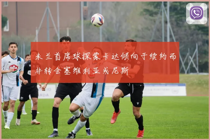 米兰首席球探蒙卡达倾向于续约而非转会塞维利亚或尼斯