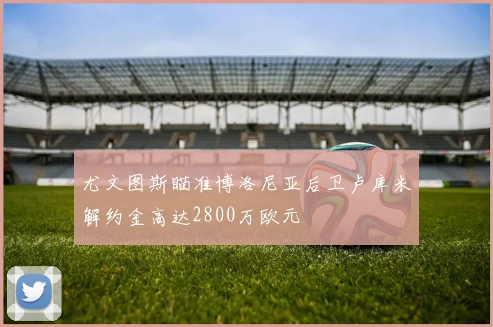 尤文图斯瞄准博洛尼亚后卫卢库米解约金高达2800万欧元