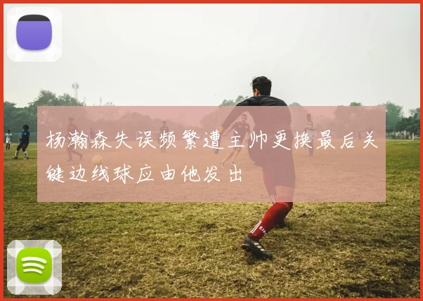 杨瀚森失误频繁遭主帅更换最后关键边线球应由他发出