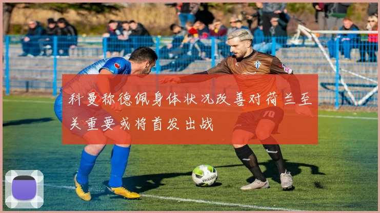 科曼称德佩身体状况改善对荷兰至关重要或将首发出战