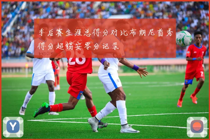 季后赛生涯总得分对比布朗尼首秀得分超锡安零分记录
