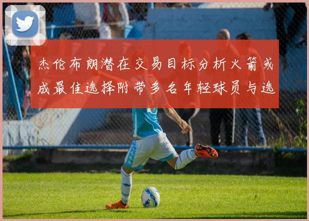 杰伦布朗潜在交易目标分析火箭或成最佳选择附带多名年轻球员与选秀权
