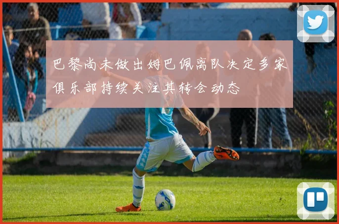 巴黎尚未做出姆巴佩离队决定多家俱乐部持续关注其转会动态