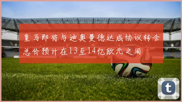 皇马即将与迪奥曼德达成协议转会总价预计在13至14亿欧元之间