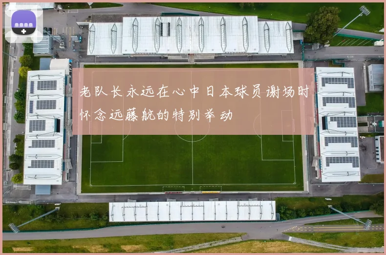 老队长永远在心中日本球员谢场时怀念远藤航的特别举动