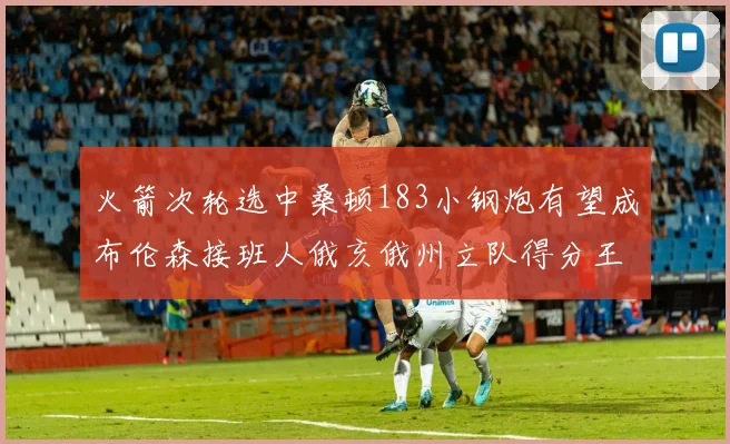 火箭次轮选中桑顿183小钢炮有望成布伦森接班人俄亥俄州立队得分王荣耀加身