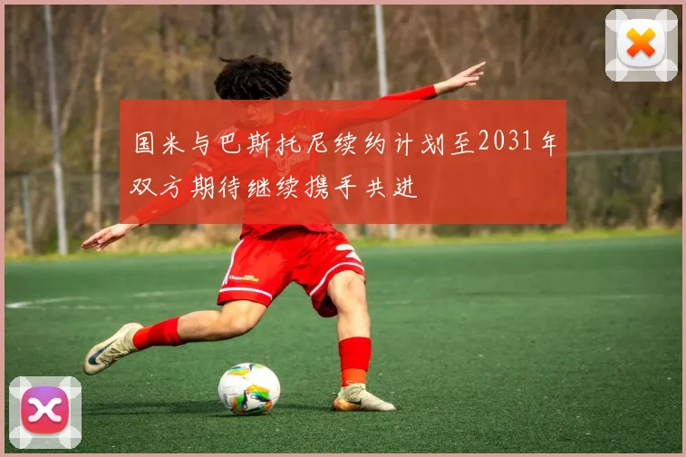 国米与巴斯托尼续约计划至2031年双方期待继续携手共进