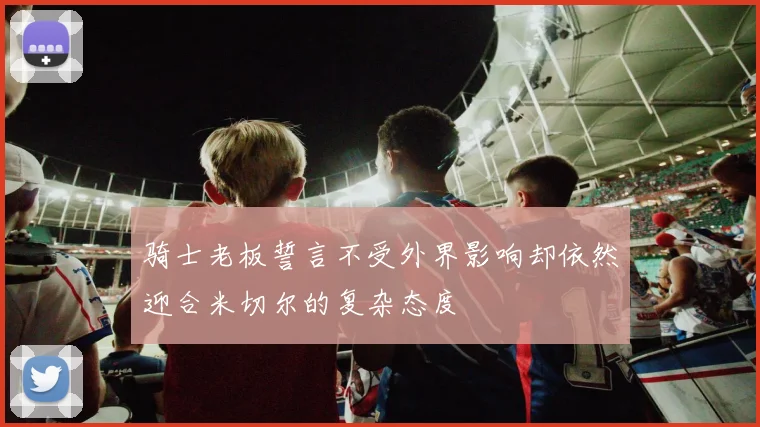 骑士老板誓言不受外界影响却依然迎合米切尔的复杂态度