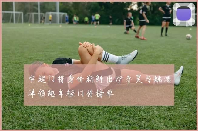 中超门将身价新鲜出炉李昊与姚浩洋领跑年轻门将榜单