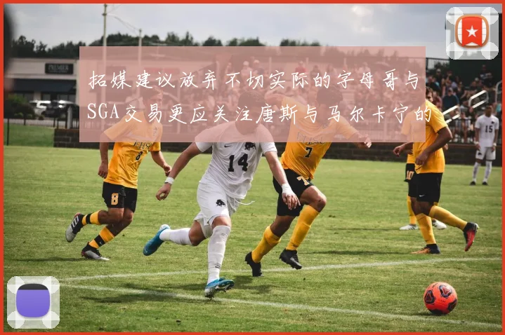 拓媒建议放弃不切实际的字母哥与SGA交易更应关注唐斯与马尔卡宁的潜力