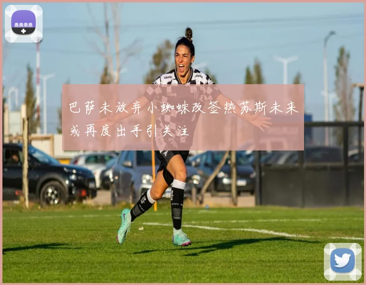 巴萨未放弃小蜘蛛改签热苏斯未来或再度出手引关注