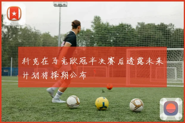 科克在马竞欧冠半决赛后透露未来计划将择期公布