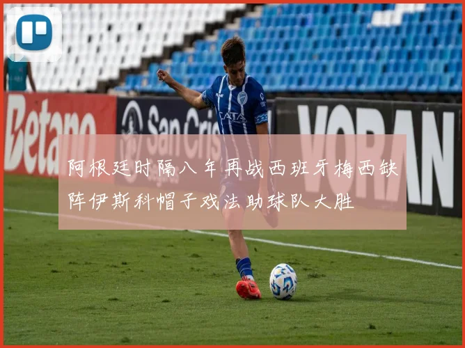 阿根廷时隔八年再战西班牙梅西缺阵伊斯科帽子戏法助球队大胜
