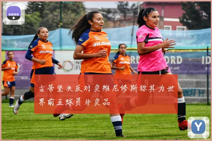 古蒂坚决反对卖维尼修斯称其为世界前五球员非卖品
