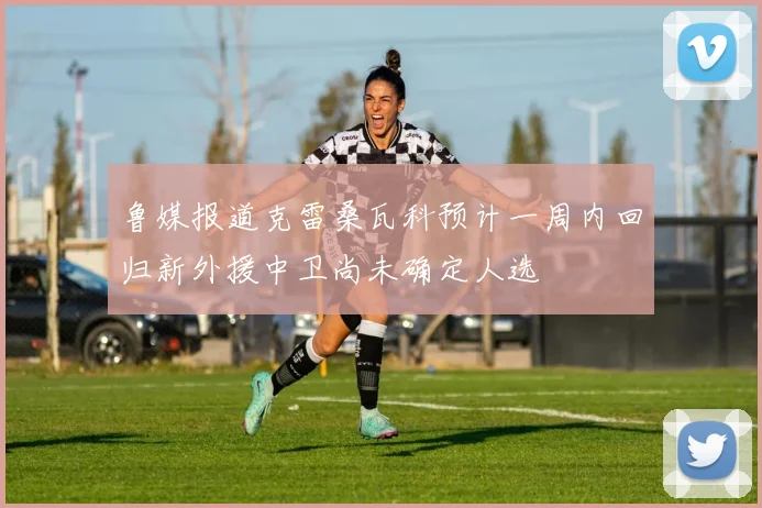 鲁媒报道克雷桑瓦科预计一周内回归新外援中卫尚未确定人选