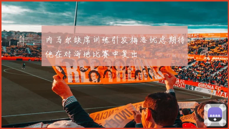 内马尔缺席训练引发梅洛忧虑期待他在对海地比赛中复出