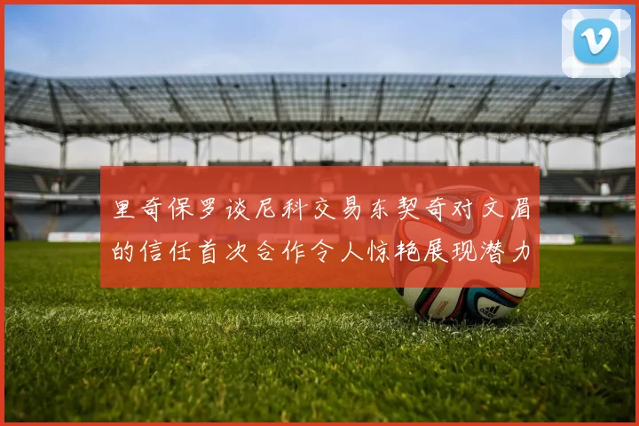 里奇保罗谈尼科交易东契奇对文眉的信任首次合作令人惊艳展现潜力