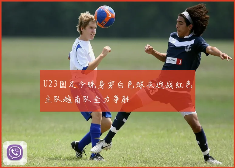 U23国足今晚身穿白色球衣迎战红色主队越南队全力争胜